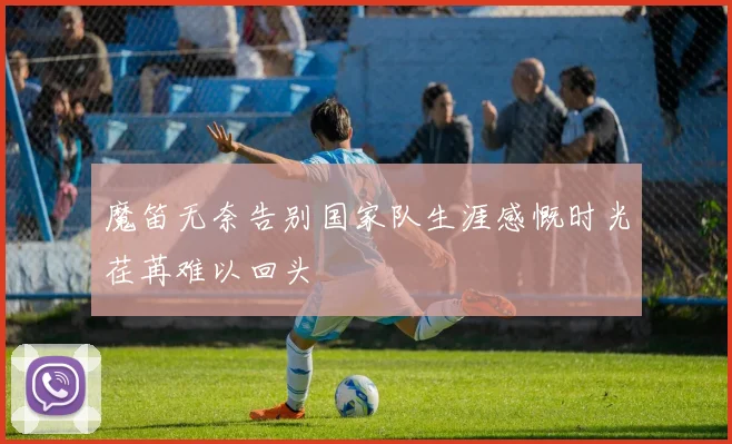 魔笛无奈告别国家队生涯感慨时光荏苒难以回头