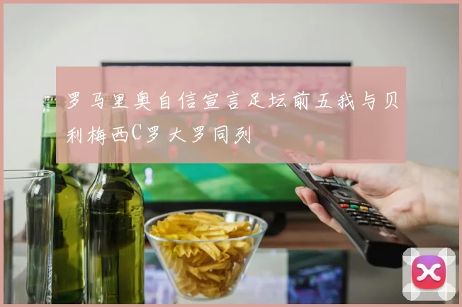 罗马里奥自信宣言足坛前五我与贝利梅西C罗大罗同列