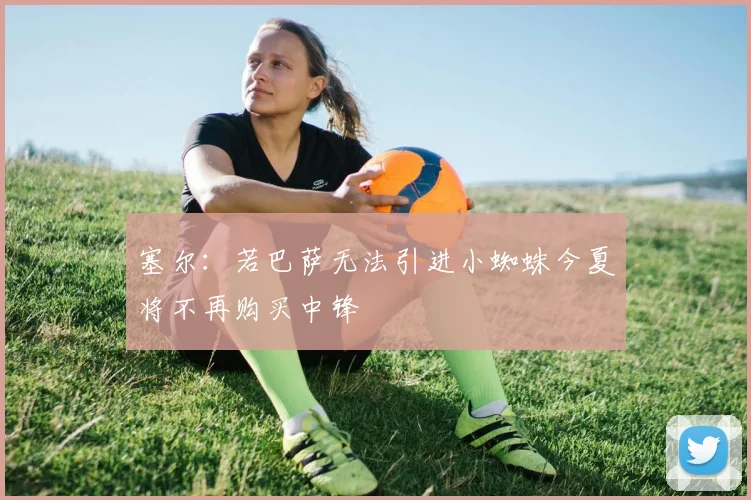 塞尔：若巴萨无法引进小蜘蛛今夏将不再购买中锋