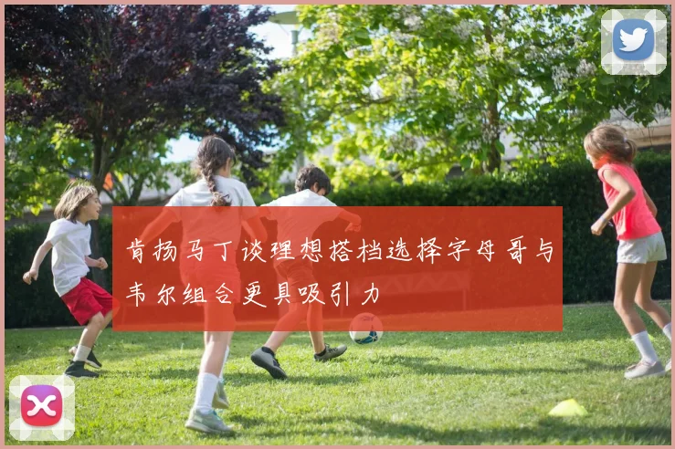 肯扬马丁谈理想搭档选择字母哥与韦尔组合更具吸引力