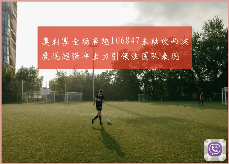 奥利塞全场奔跑106847米助攻两次展现超强冲击力引领法国队表现