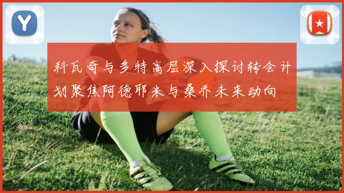 科瓦奇与多特高层深入探讨转会计划聚焦阿德耶米与桑乔未来动向
