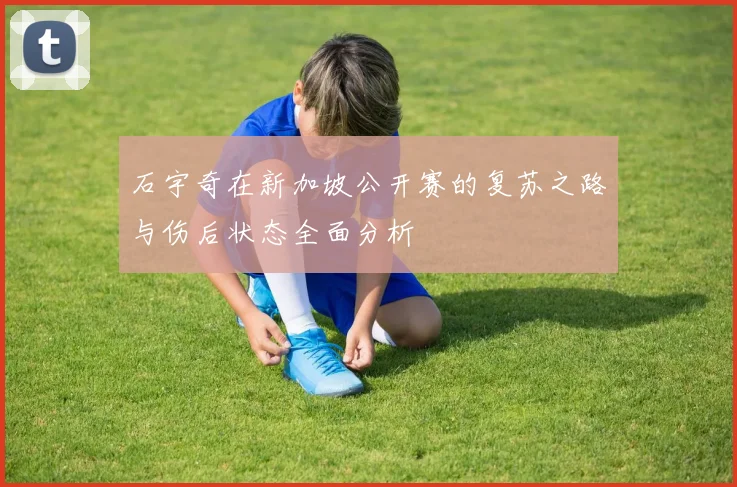 石宇奇在新加坡公开赛的复苏之路与伤后状态全面分析