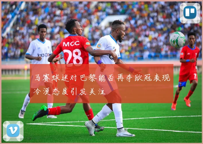 马赛球迷对巴黎能否再夺欧冠表现冷漠态度引发关注