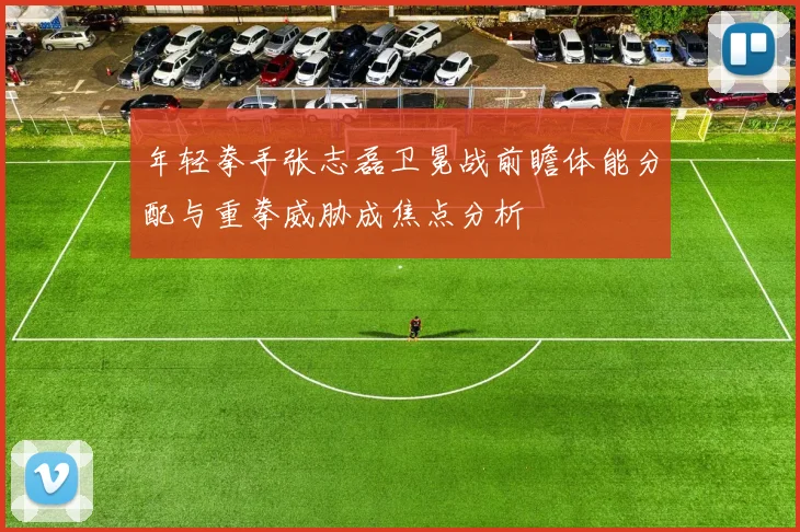 年轻拳手张志磊卫冕战前瞻体能分配与重拳威胁成焦点分析