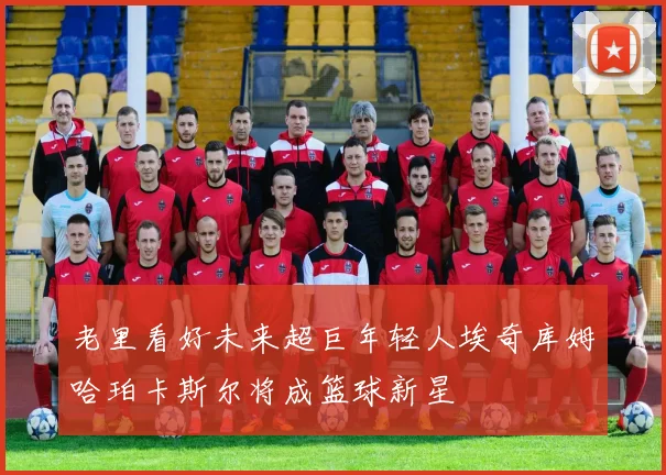 老里看好未来超巨年轻人埃奇库姆哈珀卡斯尔将成篮球新星