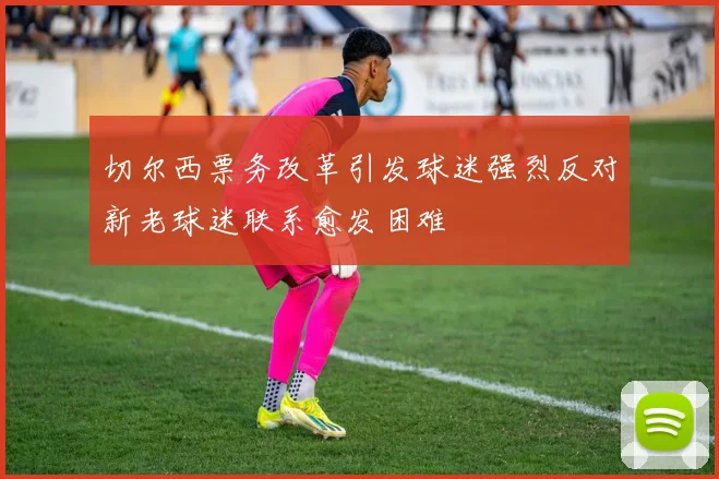 切尔西票务改革引发球迷强烈反对新老球迷联系愈发困难