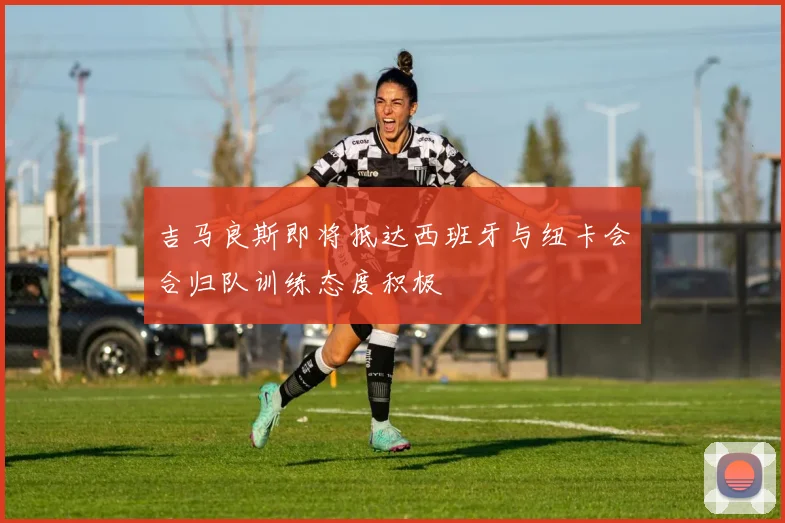 吉马良斯即将抵达西班牙与纽卡会合归队训练态度积极