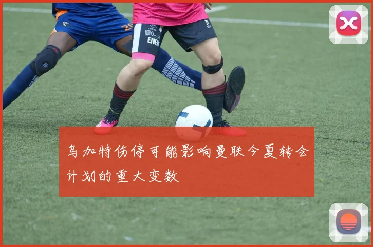 乌加特伤停可能影响曼联今夏转会计划的重大变数