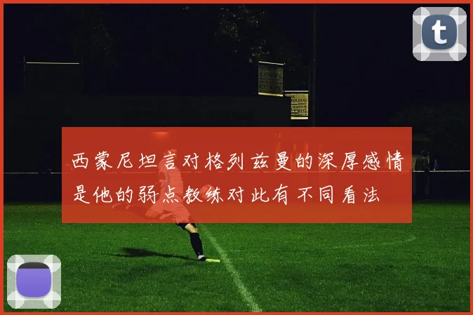 西蒙尼坦言对格列兹曼的深厚感情是他的弱点教练对此有不同看法