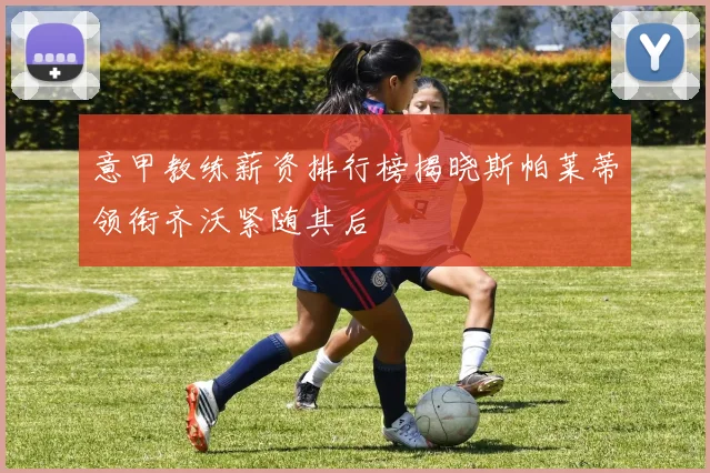 意甲教练薪资排行榜揭晓斯帕莱蒂领衔齐沃紧随其后