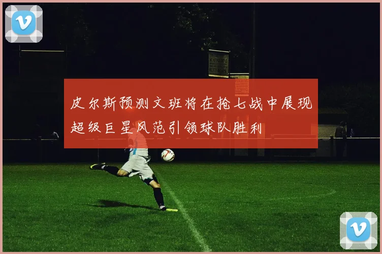 皮尔斯预测文班将在抢七战中展现超级巨星风范引领球队胜利