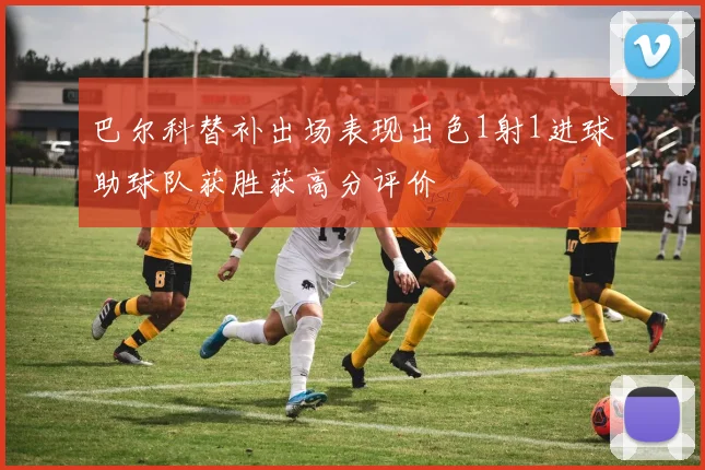 巴尔科替补出场表现出色1射1进球助球队获胜获高分评价
