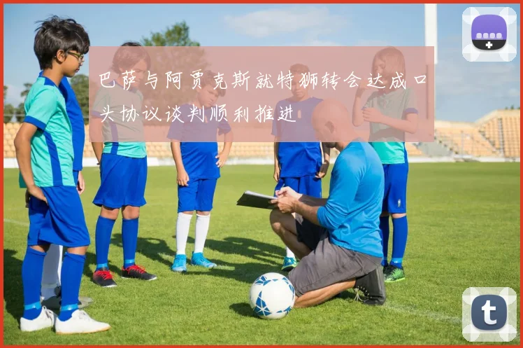 巴萨与阿贾克斯就特狮转会达成口头协议谈判顺利推进