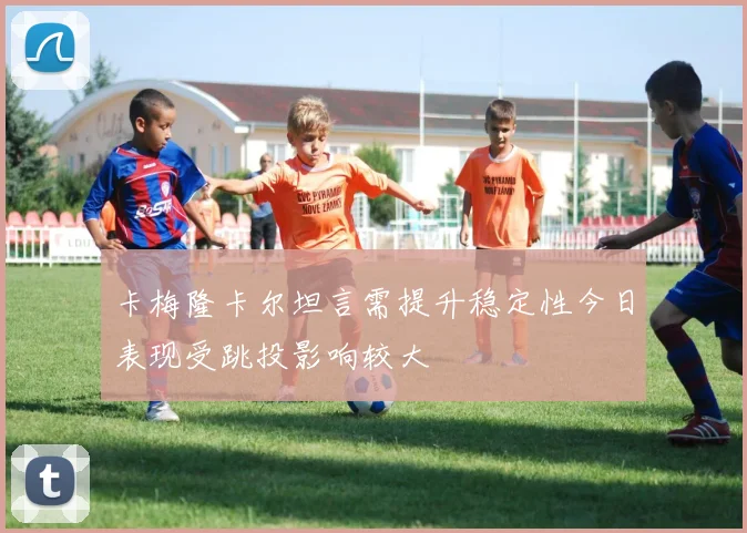 卡梅隆卡尔坦言需提升稳定性今日表现受跳投影响较大