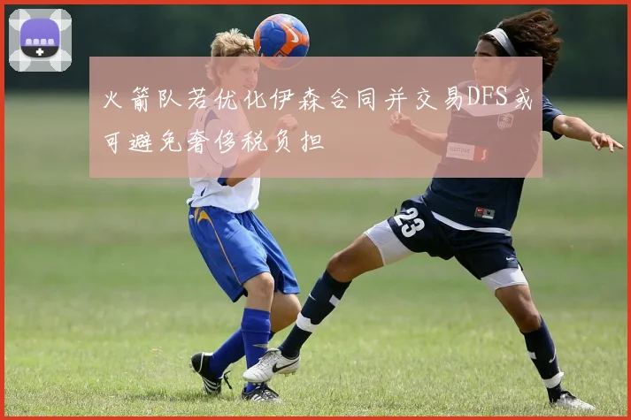 火箭队若优化伊森合同并交易DFS或可避免奢侈税负担
