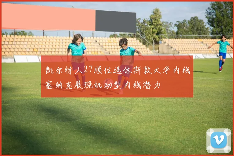 凯尔特人27顺位选休斯敦大学内线塞纳克展现机动型内线潜力